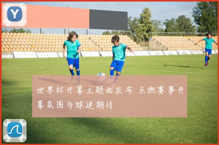 世界杯开幕主题曲发布 点燃赛事开幕氛围与球迷期待