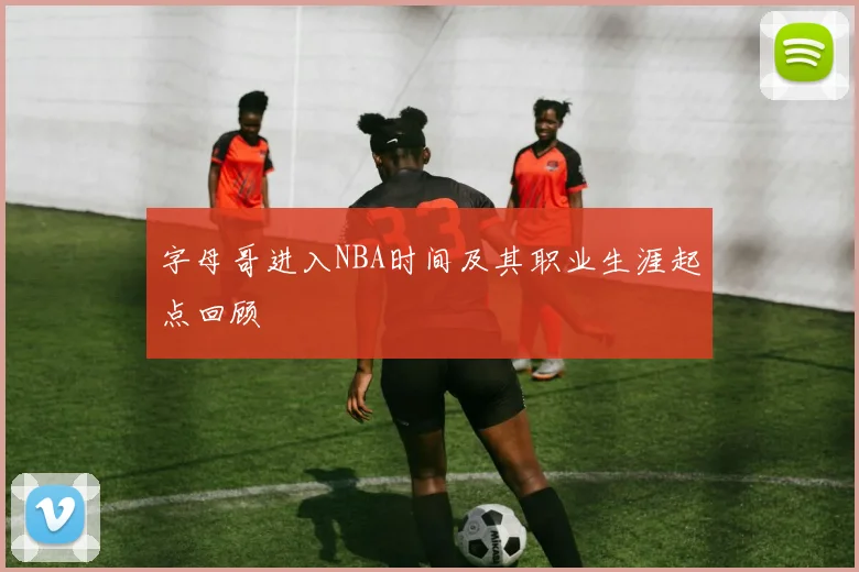 字母哥进入NBA时间及其职业生涯起点回顾