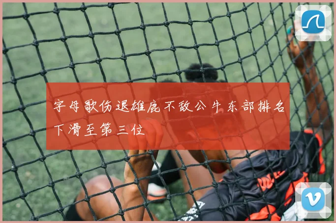 字母歌伤退雄鹿不敌公牛东部排名下滑至第三位