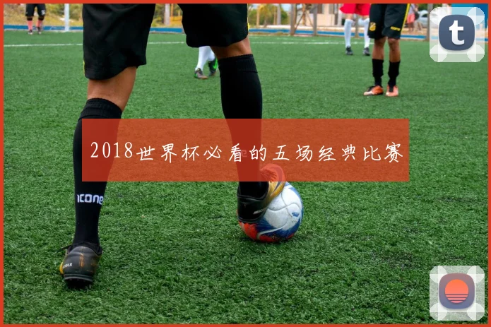 2018世界杯必看的五场经典比赛
