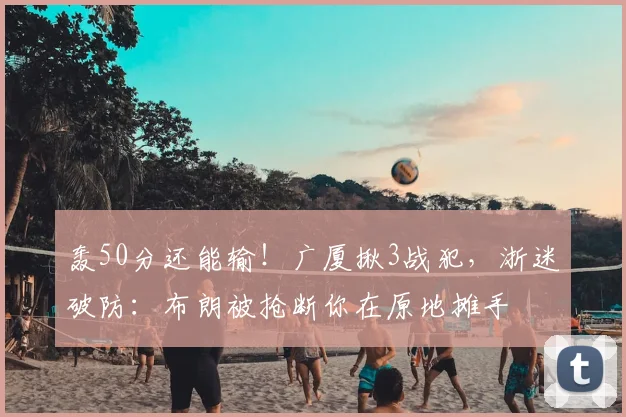 轰50分还能输！广厦揪3战犯，浙迷破防：布朗被抢断你在原地摊手