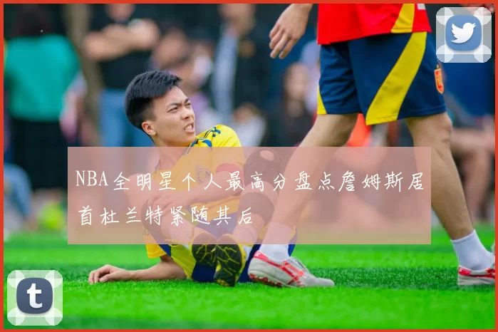 NBA全明星个人最高分盘点詹姆斯居首杜兰特紧随其后