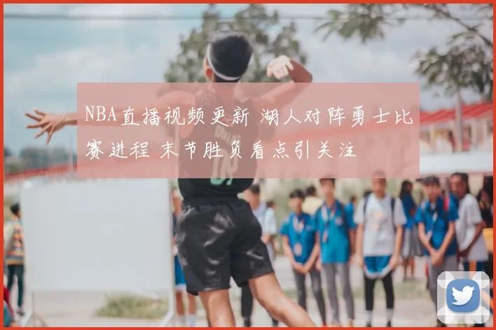 NBA直播视频更新 湖人对阵勇士比赛进程 末节胜负看点引关注
