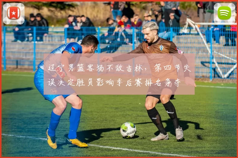 辽宁男篮客场不敌吉林,第四节失误决定胜负影响季后赛排名争夺