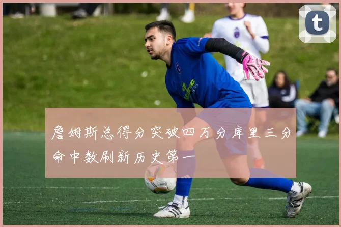 詹姆斯总得分突破四万分库里三分命中数刷新历史第一