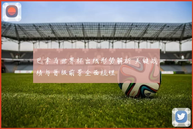 巴拿马世界杯出线形势解析 关键战绩与晋级前景全面梳理