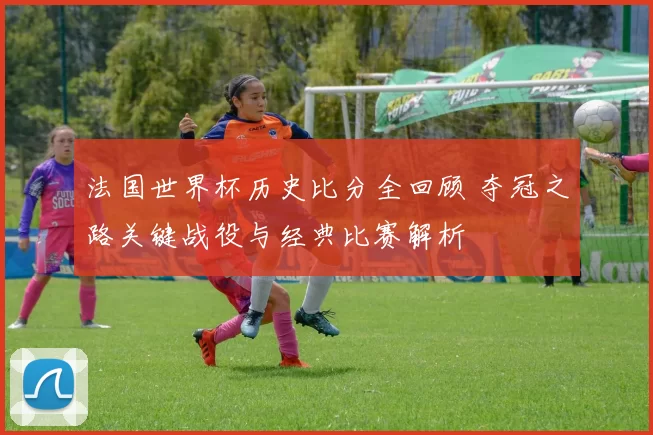 法国世界杯历史比分全回顾 夺冠之路关键战役与经典比赛解析