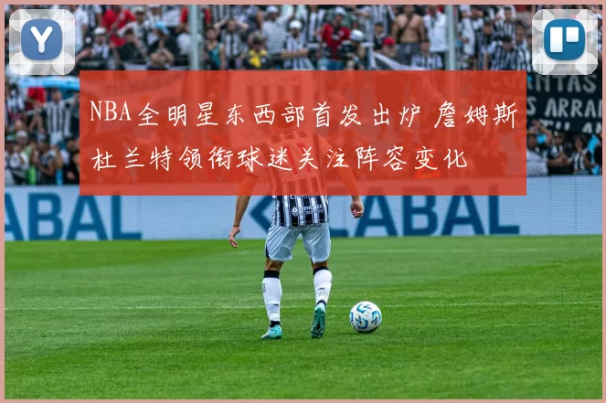 NBA全明星东西部首发出炉 詹姆斯杜兰特领衔球迷关注阵容变化