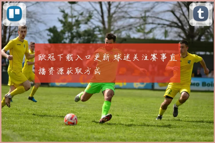 欧冠下载入口更新 球迷关注赛事直播资源获取方式