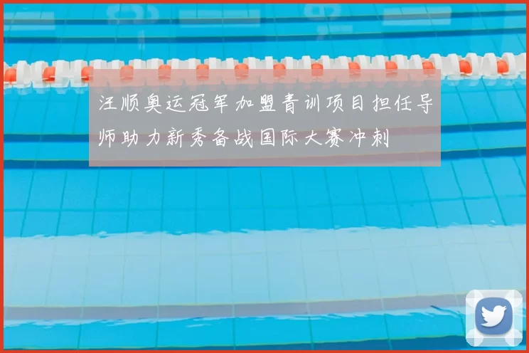 汪顺奥运冠军加盟青训项目担任导师助力新秀备战国际大赛冲刺