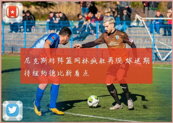 尼克斯对阵篮网林疯狂再现 球迷期待纽约德比新看点