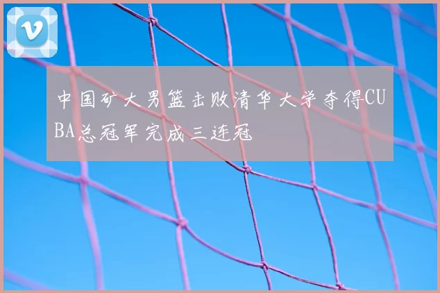 中国矿大男篮击败清华大学夺得CUBA总冠军完成三连冠