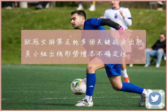 欧冠女排第五轮多场关键战分出胜负小组出线形势增添不确定性