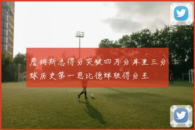 詹姆斯总得分突破四万分库里三分球历史第一恩比德蝉联得分王