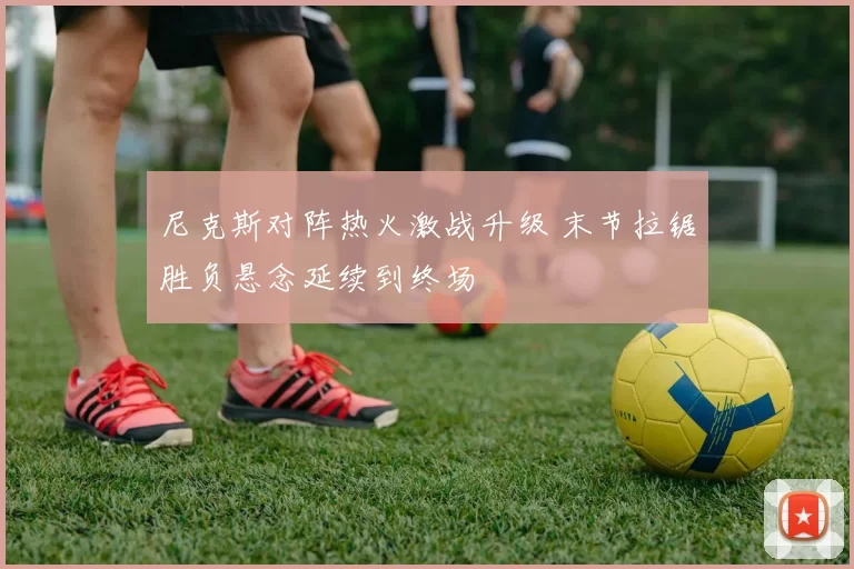 尼克斯对阵热火激战升级 末节拉锯胜负悬念延续到终场