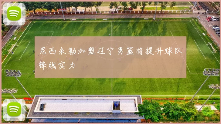 昆西米勒加盟辽宁男篮将提升球队锋线实力