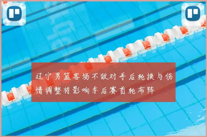 辽宁男篮客场不敌对手后轮换与伤情调整将影响季后赛首轮布阵