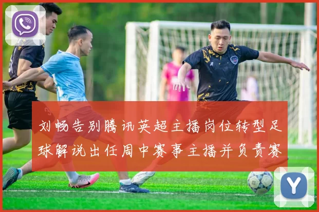 刘畅告别腾讯英超主播岗位转型足球解说出任周中赛事主播并负责赛后点评