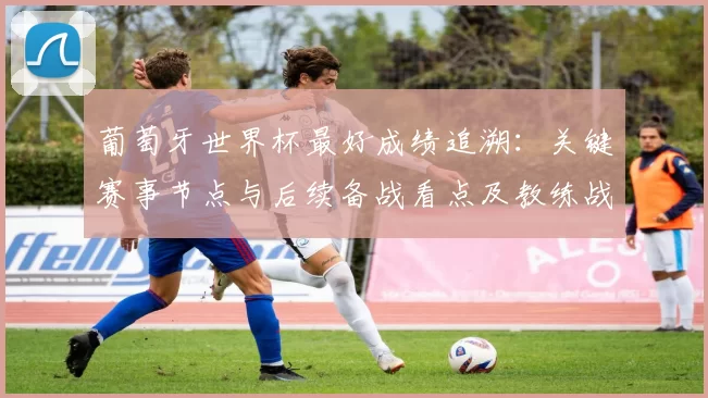 葡萄牙世界杯最好成绩追溯：关键赛事节点与后续备战看点及教练战术调整