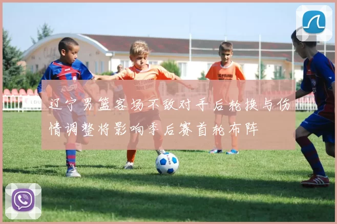 辽宁男篮客场不敌对手后轮换与伤情调整将影响季后赛首轮布阵