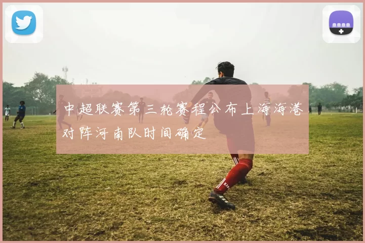中超联赛第三轮赛程公布上海海港对阵河南队时间确定