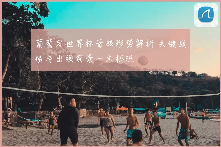 葡萄牙世界杯晋级形势解析 关键战绩与出线前景一文梳理