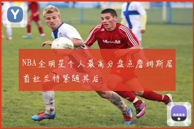 NBA全明星个人最高分盘点詹姆斯居首杜兰特紧随其后