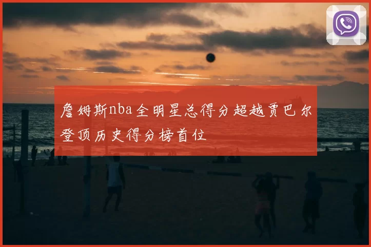 詹姆斯nba全明星总得分超越贾巴尔登顶历史得分榜首位