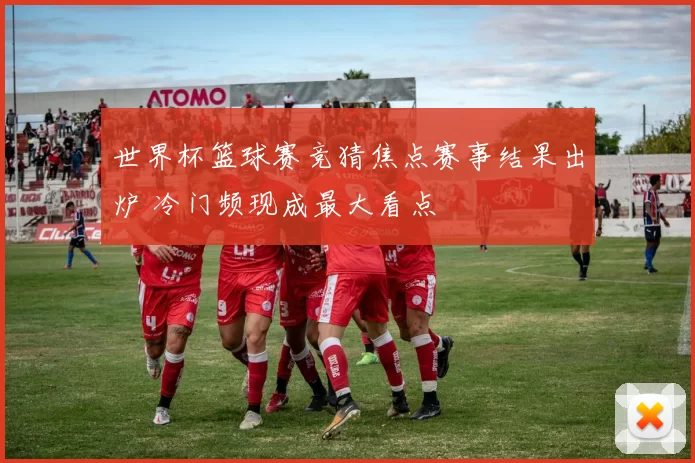 世界杯篮球赛竞猜焦点赛事结果出炉 冷门频现成最大看点