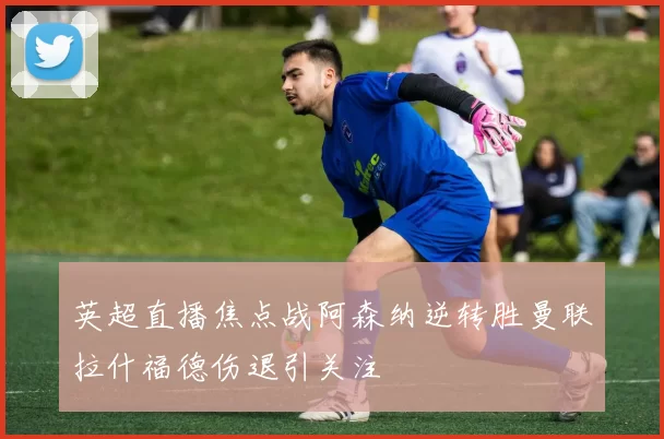 英超直播焦点战阿森纳逆转胜曼联拉什福德伤退引关注