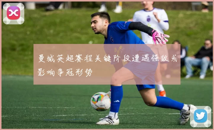 曼城英超赛程关键阶段遭遇强敌或影响争冠形势