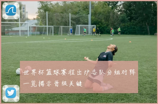 世界杯篮球赛程出炉各队分组对阵一览揭示晋级关键