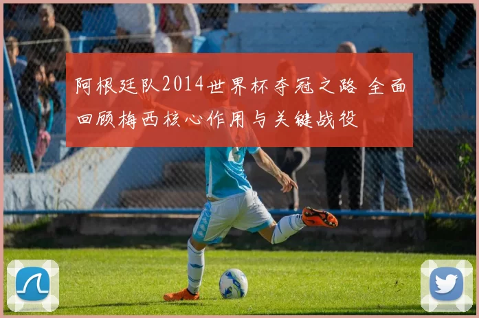 阿根廷队2014世界杯夺冠之路 全面回顾梅西核心作用与关键战役